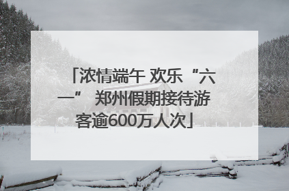 浓情端午 欢乐“六一” 郑州假期接待游客逾600万人次