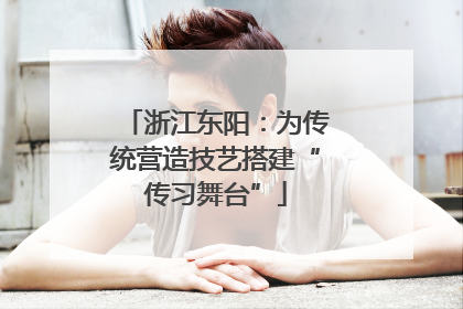 浙江东阳：为传统营造技艺搭建“传习舞台”