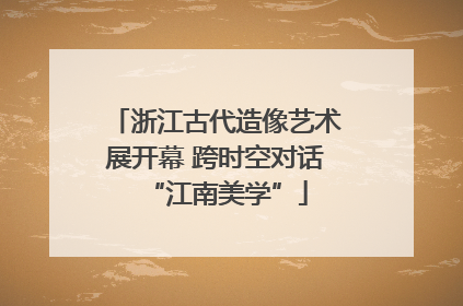 浙江古代造像艺术展开幕 跨时空对话“江南美学”