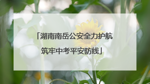 湖南南岳公安全力护航 筑牢中考平安防线