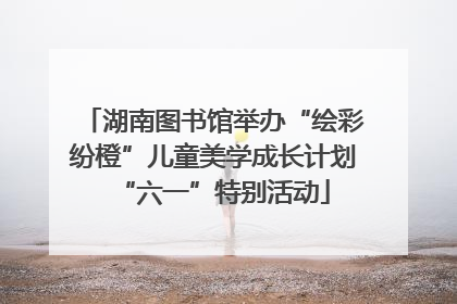 湖南图书馆举办“绘彩纷橙”儿童美学成长计划“六一”特别活动