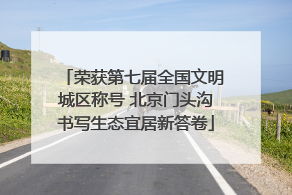 荣获第七届全国文明城区称号 北京门头沟书写生态宜居新答卷