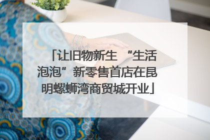 让旧物新生 “生活泡泡”新零售首店在昆明螺蛳湾商贸城开业