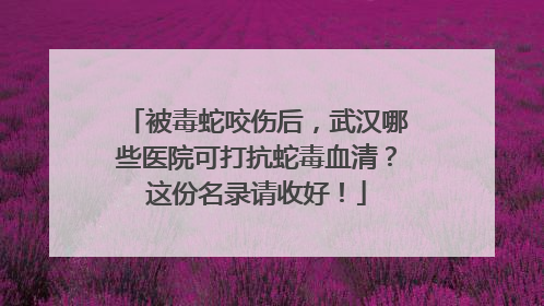 被毒蛇咬伤后，武汉哪些医院可打抗蛇毒血清？这份名录请收好！