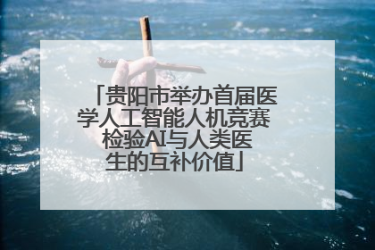 贵阳市举办首届医学人工智能人机竞赛 检验AI与人类医生的互补价值