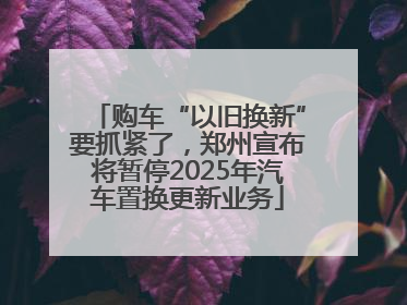 购车“以旧换新”要抓紧了，郑州宣布将暂停2025年汽车置换更新业务