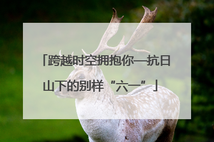跨越时空拥抱你—抗日山下的别样“六一”