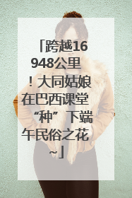 跨越16948公里！大同姑娘在巴西课堂“种”下端午民俗之花~