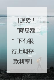 逆势！“降息潮”下有银行上调存款利率