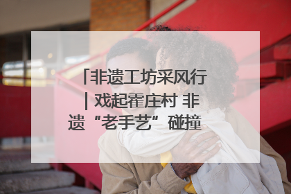 非遗工坊采风行｜戏起霍庄村 非遗“老手艺”碰撞消费“新活力”