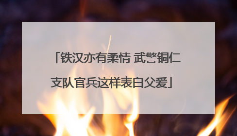 铁汉亦有柔情 武警铜仁支队官兵这样表白父爱