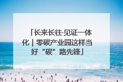 长来长往·见证一体化｜零碳产业园这样当好“碳”路先锋