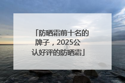 防晒霜前十名的牌子，2025公认好评的防晒霜