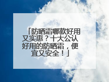 防晒霜哪款好用又实惠？十大公认好用的防晒霜，便宜又安全！