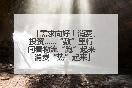 需求向好！消费、投资……“数”里行间看物流“跑”起来 消费“热”起来