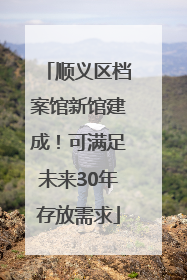 顺义区档案馆新馆建成！可满足未来30年存放需求
