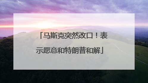 马斯克突然改口！表示愿意和特朗普和解