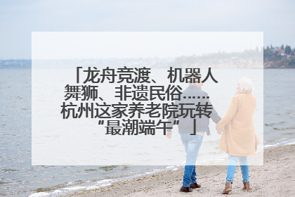 龙舟竞渡、机器人舞狮、非遗民俗……杭州这家养老院玩转“最潮端午”
