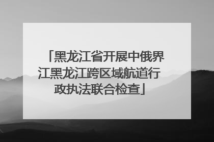 黑龙江省开展中俄界江黑龙江跨区域航道行政执法联合检查