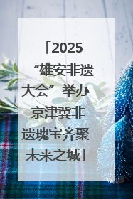 2025“雄安非遗大会”举办 京津冀非遗瑰宝齐聚未来之城