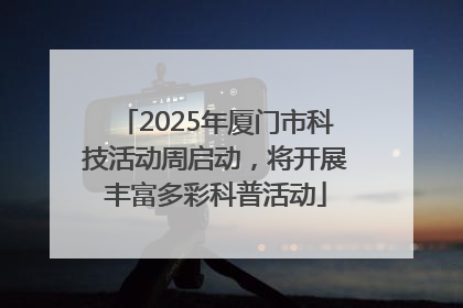 2025年厦门市科技活动周启动，将开展丰富多彩科普活动