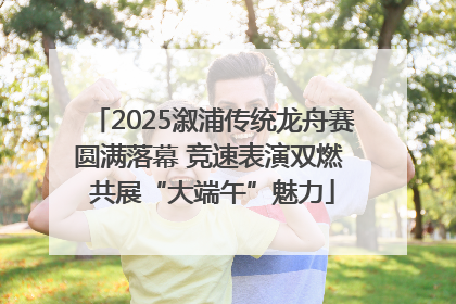 2025溆浦传统龙舟赛圆满落幕 竞速表演双燃 共展“大端午”魅力