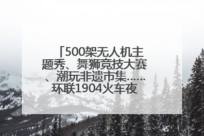 500架无人机主题秀、舞狮竞技大赛、潮玩非遗市集……环联1904火车夜市迎来两周年庆典